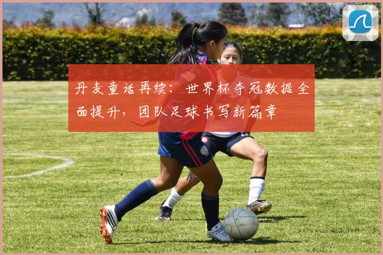 丹麦童话再续：世界杯夺冠数据全面提升，团队足球书写新篇章