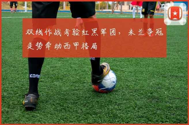 双线作战考验红黑军团，米兰争冠走势牵动西甲格局