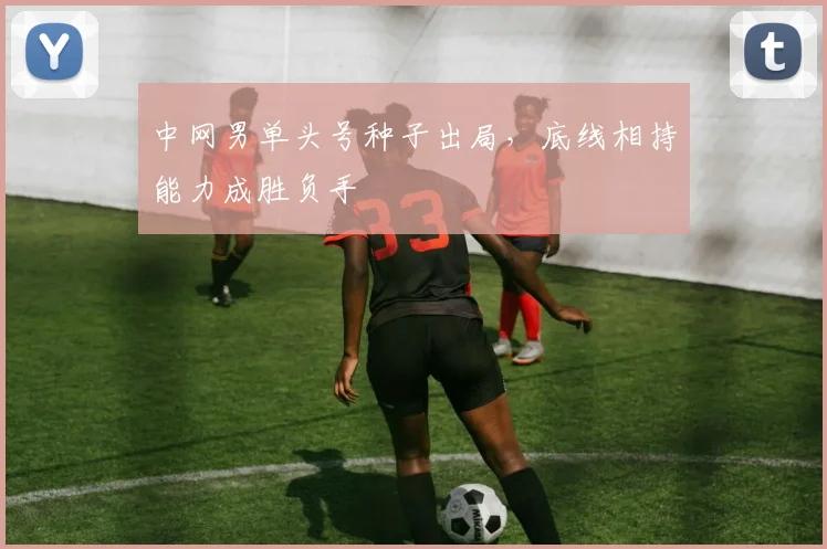 中网男单头号种子出局，底线相持能力成胜负手