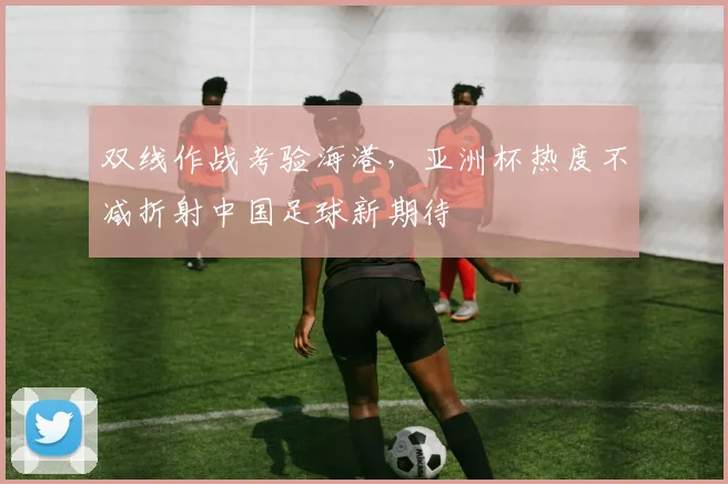 双线作战考验海港，亚洲杯热度不减折射中国足球新期待