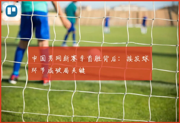 中国男网新赛季首胜背后：接发球环节成破局关键