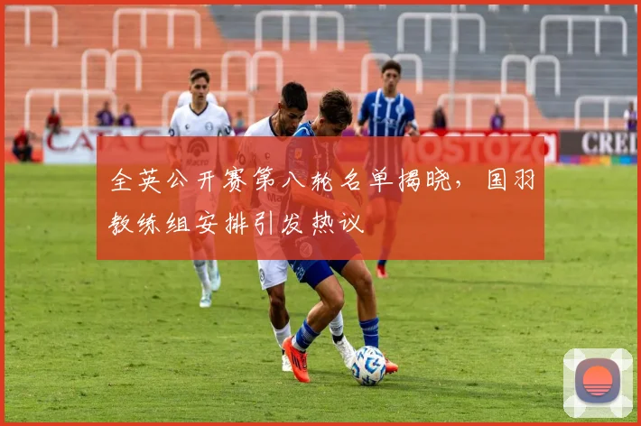 全英公开赛第八轮名单揭晓，国羽教练组安排引发热议