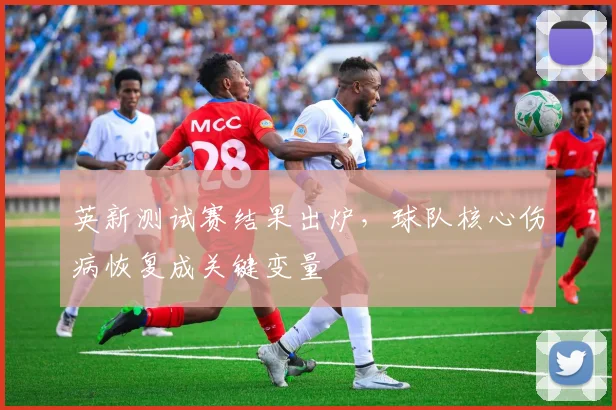 英新测试赛结果出炉，球队核心伤病恢复成关键变量