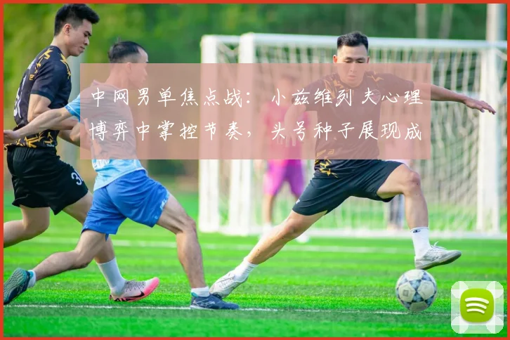 中网男单焦点战：小兹维列夫心理博弈中掌控节奏，头号种子展现成熟蜕变
