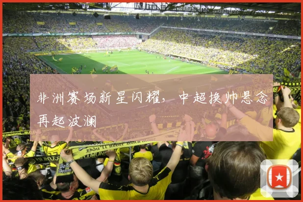非洲赛场新星闪耀，中超换帅悬念再起波澜