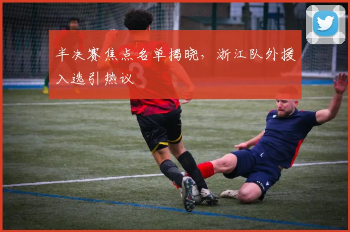 半决赛焦点名单揭晓，浙江队外援入选引热议
