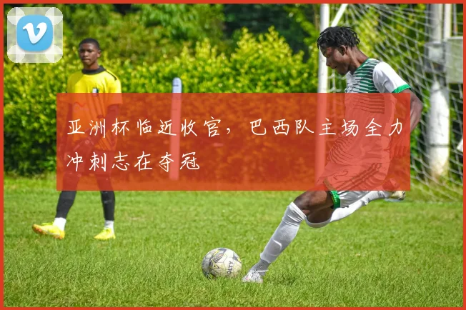 亚洲杯临近收官，巴西队主场全力冲刺志在夺冠