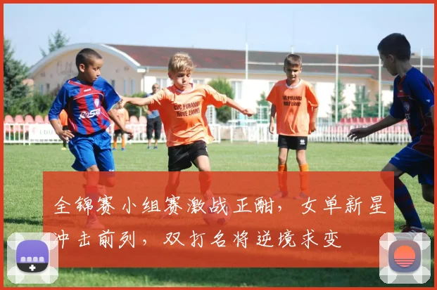 全锦赛小组赛激战正酣，女单新星冲击前列，双打名将逆境求变