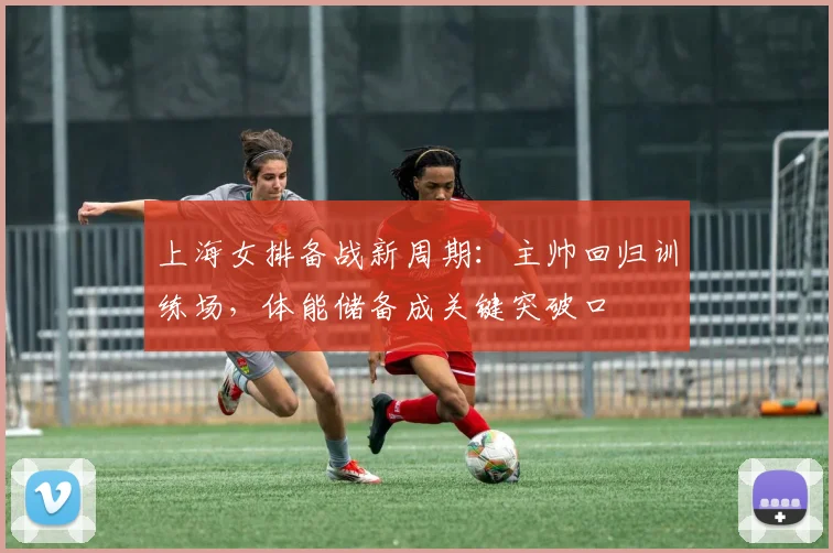 上海女排备战新周期：主帅回归训练场，体能储备成关键突破口