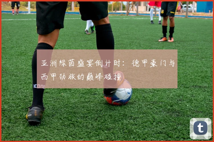 亚洲绿茵盛宴倒计时：德甲豪门与西甲劲旅的巅峰碰撞