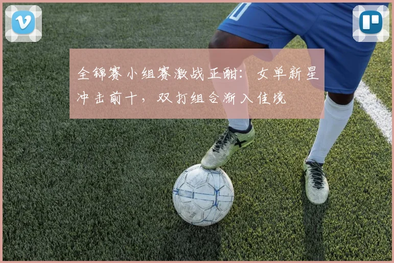 全锦赛小组赛激战正酣：女单新星冲击前十，双打组合渐入佳境