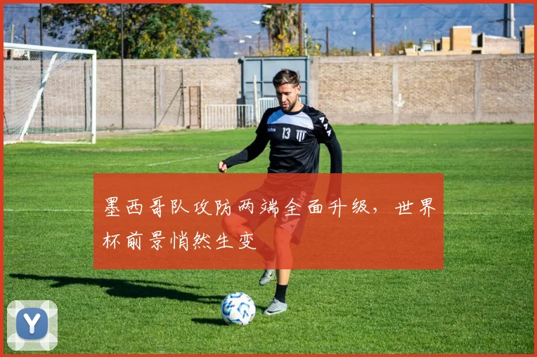 墨西哥队攻防两端全面升级，世界杯前景悄然生变