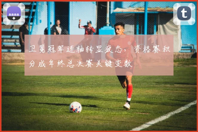 卫冕冠军连轴转显疲态，资格赛积分成年终总决赛关键变数