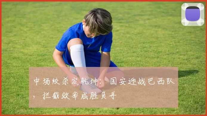 中场绞杀定乾坤：国安迎战巴西队，拦截效率成胜负手
