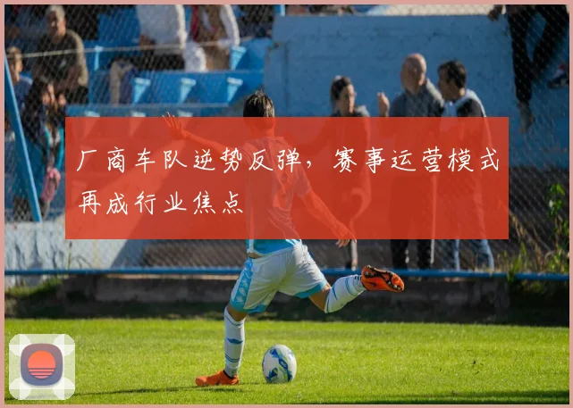 厂商车队逆势反弹，赛事运营模式再成行业焦点