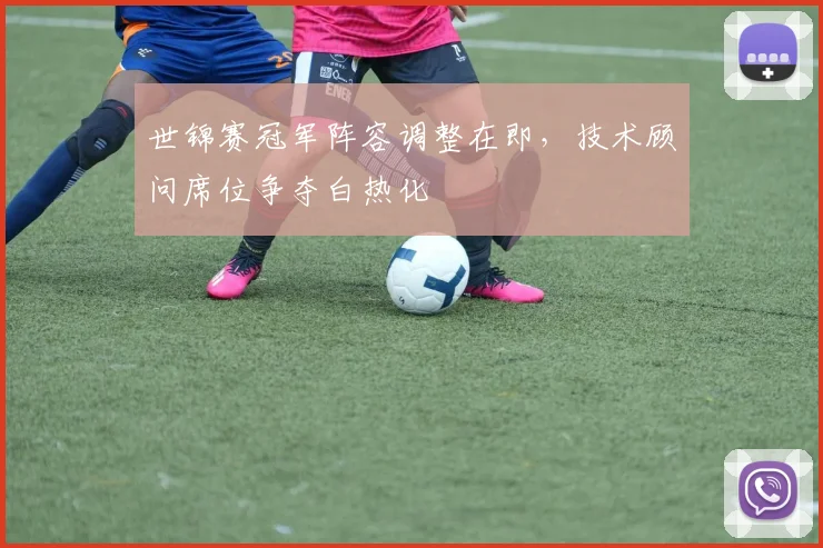 世锦赛冠军阵容调整在即，技术顾问席位争夺白热化
