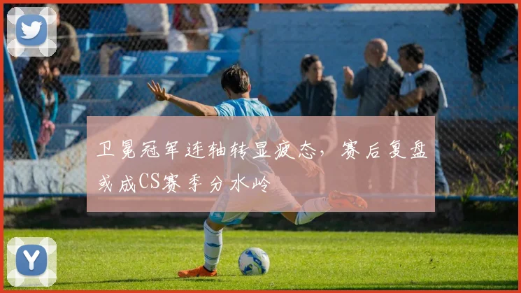 卫冕冠军连轴转显疲态，赛后复盘或成CS赛季分水岭