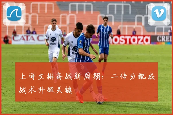 上海女排备战新周期，二传分配成战术升级关键