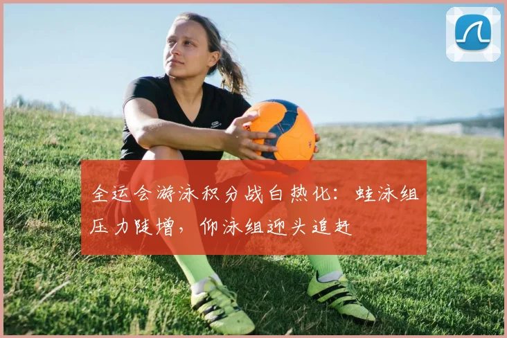 全运会游泳积分战白热化：蛙泳组压力陡增，仰泳组迎头追赶