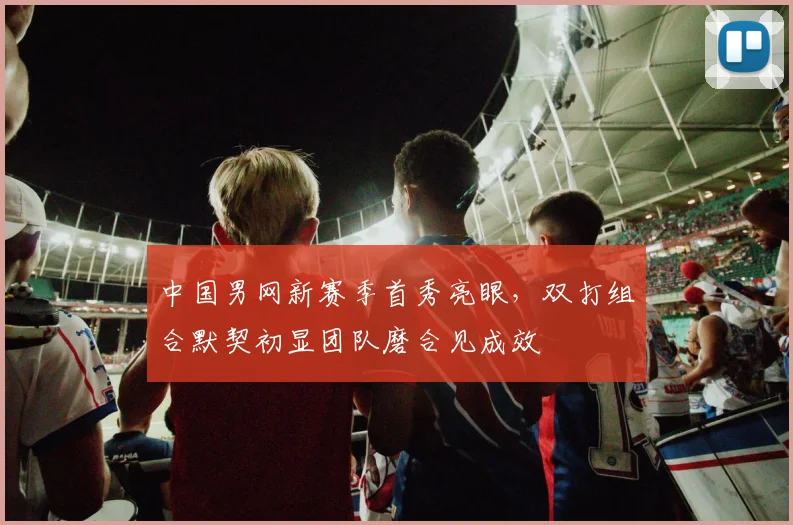 中国男网新赛季首秀亮眼，双打组合默契初显团队磨合见成效