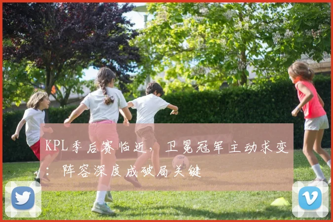 KPL季后赛临近，卫冕冠军主动求变：阵容深度成破局关键