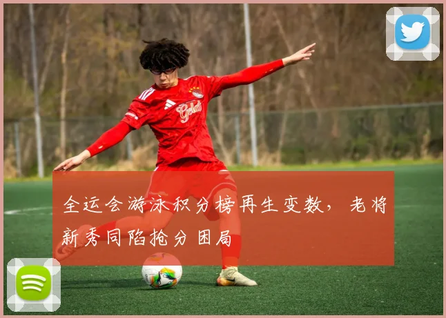 全运会游泳积分榜再生变数，老将新秀同陷抢分困局