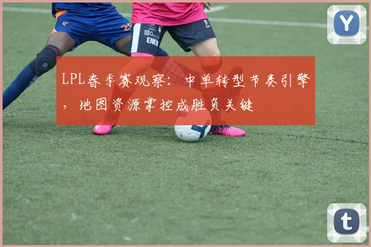 LPL春季赛观察：中单转型节奏引擎，地图资源掌控成胜负关键