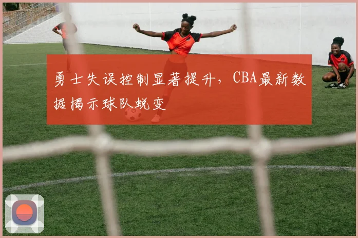 勇士失误控制显著提升，CBA最新数据揭示球队蜕变