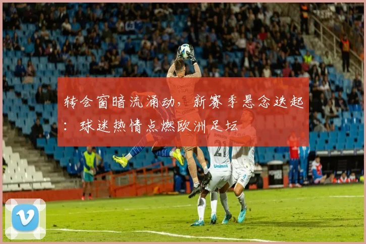 转会窗暗流涌动，新赛季悬念迭起：球迷热情点燃欧洲足坛