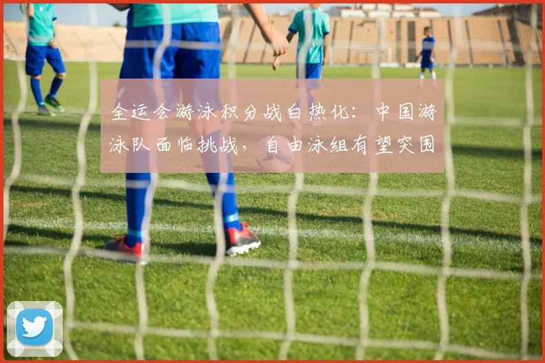 全运会游泳积分战白热化：中国游泳队面临挑战，自由泳组有望突围