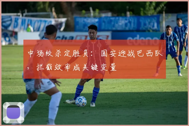 中场绞杀定胜负：国安迎战巴西队，拦截效率成关键变量