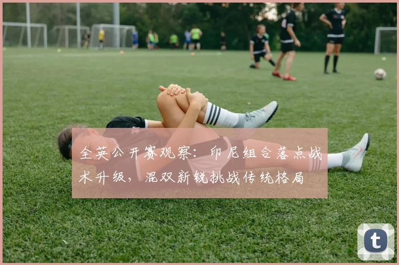 全英公开赛观察：印尼组合落点战术升级，混双新锐挑战传统格局