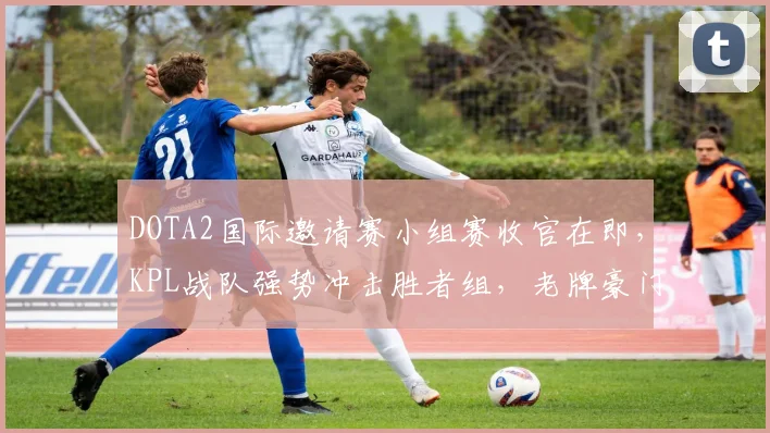 DOTA2国际邀请赛小组赛收官在即，KPL战队强势冲击胜者组，老牌豪门急需找回状态