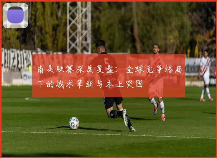 南美联赛深度复盘：全球竞争格局下的战术革新与本土突围