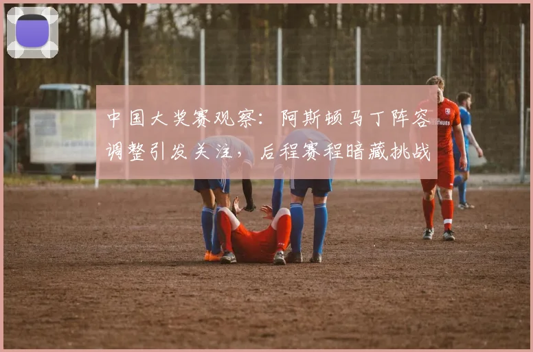 中国大奖赛观察：阿斯顿马丁阵容调整引发关注，后程赛程暗藏挑战