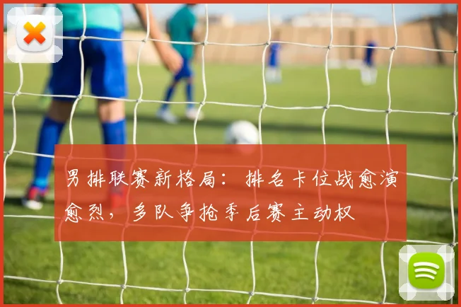 男排联赛新格局：排名卡位战愈演愈烈，多队争抢季后赛主动权