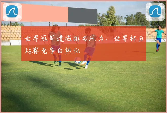 世界冠军遭遇排名压力，世界杯分站赛竞争白热化