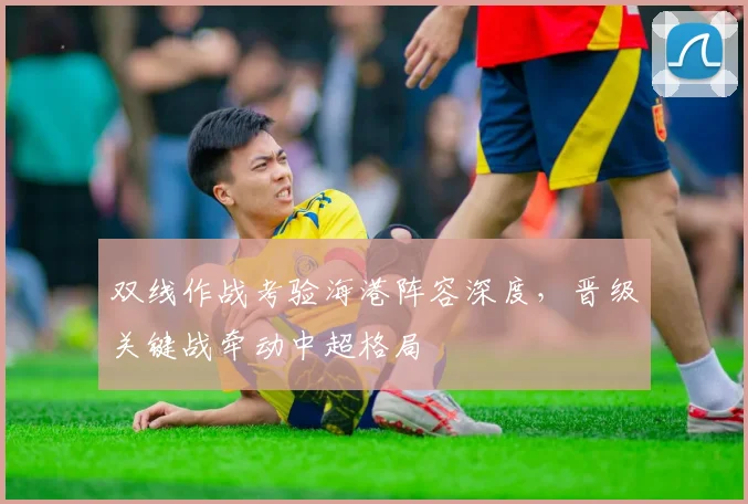 双线作战考验海港阵容深度，晋级关键战牵动中超格局