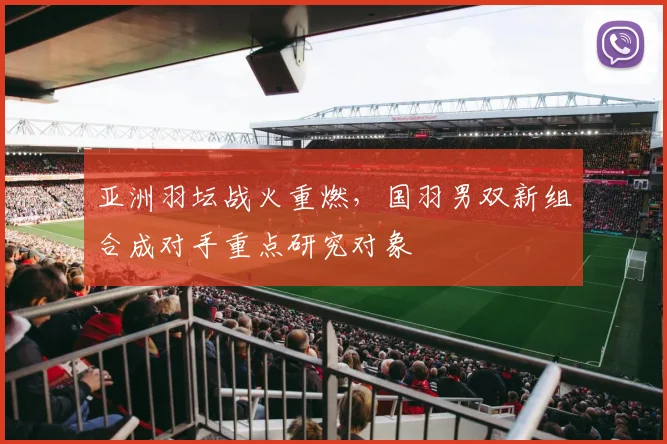 亚洲羽坛战火重燃，国羽男双新组合成对手重点研究对象