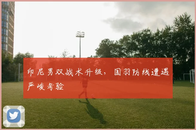 印尼男双战术升级，国羽防线遭遇严峻考验