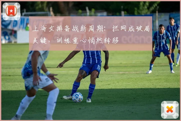 上海女排备战新周期：拦网成破局关键，训练重心悄然转移