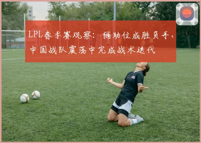 LPL春季赛观察：辅助位成胜负手，中国战队震荡中完成战术迭代