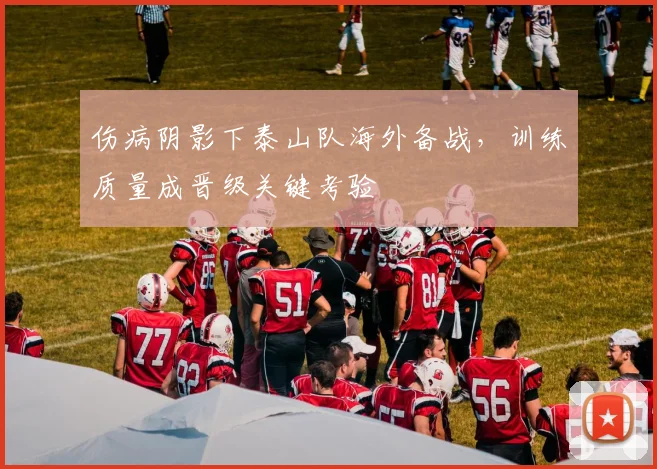 伤病阴影下泰山队海外备战，训练质量成晋级关键考验
