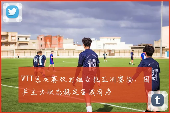 WTT总决赛双打组合抵亚洲赛场，国乒主力状态稳定备战有序