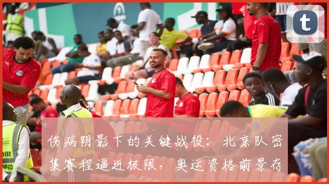 伤病阴影下的关键战役：北京队密集赛程逼近极限，奥运资格前景存变数